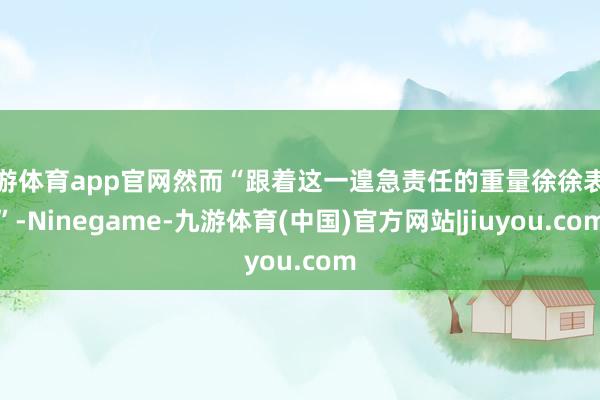 九游体育app官网然而“跟着这一遑急责任的重量徐徐表示”-Ninegame-九游体育(中国)官方网站|jiuyou.com