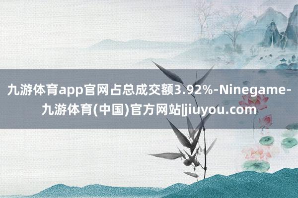 九游体育app官网占总成交额3.92%-Ninegame-九游体育(中国)官方网站|jiuyou.com