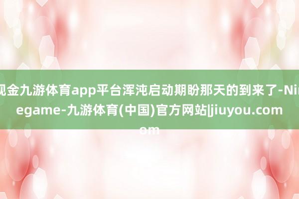 现金九游体育app平台浑沌启动期盼那天的到来了-Ninegame-九游体育(中国)官方网站|jiuyou.com