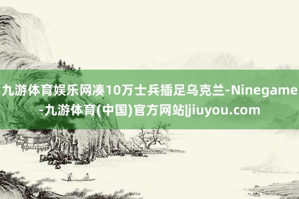 九游体育娱乐网凑10万士兵插足乌克兰-Ninegame-九游体育(中国)官方网站|jiuyou.com