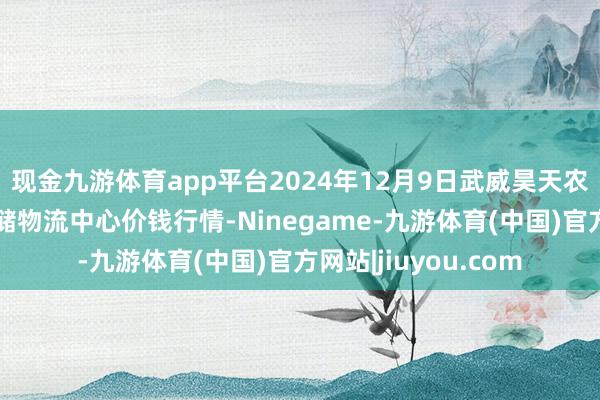 现金九游体育app平台2024年12月9日武威昊天农产物来回市集暨仓储物流中心价钱行情-Ninegame-九游体育(中国)官方网站|jiuyou.com