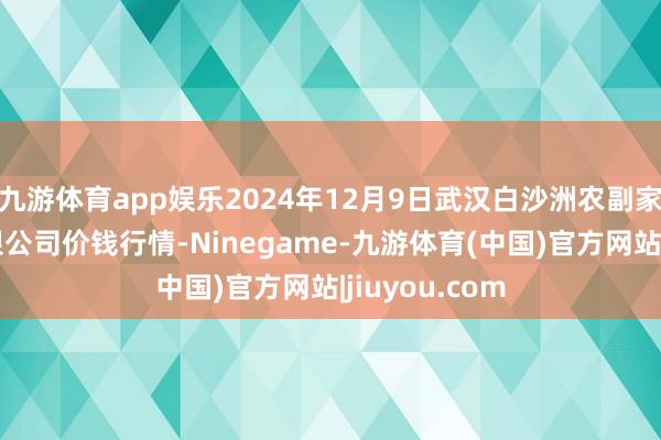 九游体育app娱乐2024年12月9日武汉白沙洲农副家具大市集有限公司价钱行情-Ninegame-九游体育(中国)官方网站|jiuyou.com