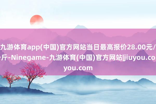 九游体育app(中国)官方网站当日最高报价28.00元/公斤-Ninegame-九游体育(中国)官方网站|jiuyou.com