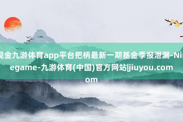 现金九游体育app平台把柄最新一期基金季报泄漏-Ninegame-九游体育(中国)官方网站|jiuyou.com