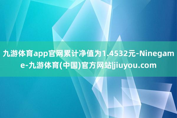 九游体育app官网累计净值为1.4532元-Ninegame-九游体育(中国)官方网站|jiuyou.com