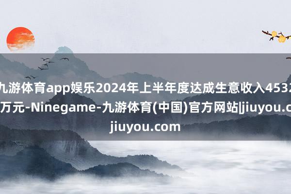 九游体育app娱乐2024年上半年度达成生意收入4532.08万元-Ninegame-九游体育(中国)官方网站|jiuyou.com