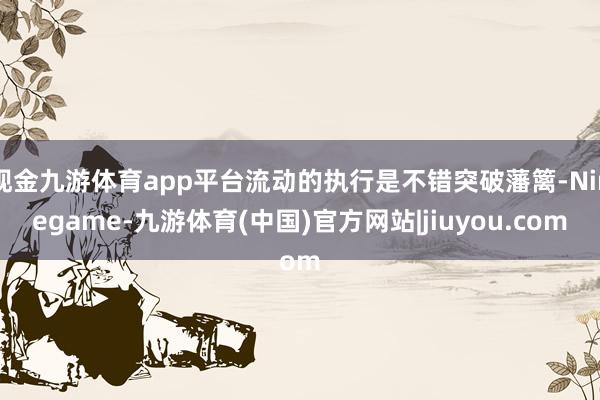 现金九游体育app平台流动的执行是不错突破藩篱-Ninegame-九游体育(中国)官方网站|jiuyou.com