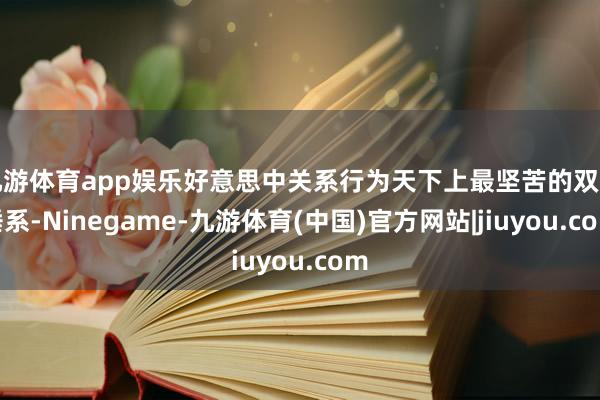 九游体育app娱乐好意思中关系行为天下上最坚苦的双边陲系-Ninegame-九游体育(中国)官方网站|jiuyou.com