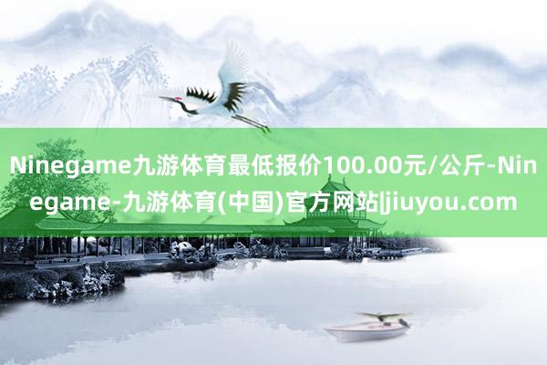 Ninegame九游体育最低报价100.00元/公斤-Ninegame-九游体育(中国)官方网站|jiuyou.com
