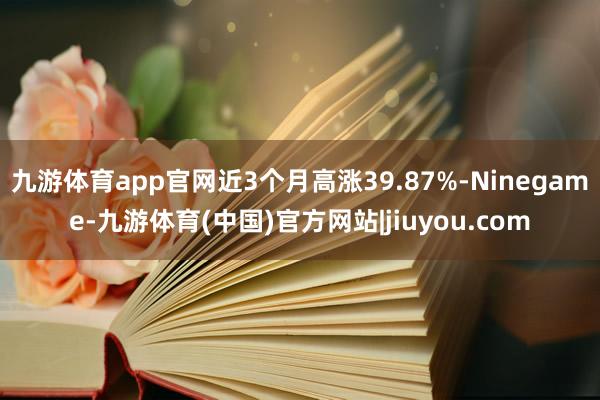九游体育app官网近3个月高涨39.87%-Ninegame-九游体育(中国)官方网站|jiuyou.com