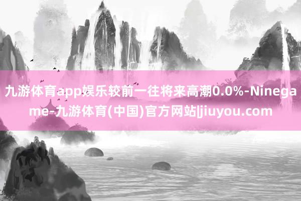 九游体育app娱乐较前一往将来高潮0.0%-Ninegame-九游体育(中国)官方网站|jiuyou.com