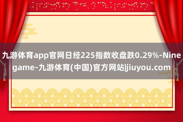 九游体育app官网日经225指数收盘跌0.29%-Ninegame-九游体育(中国)官方网站|jiuyou.com