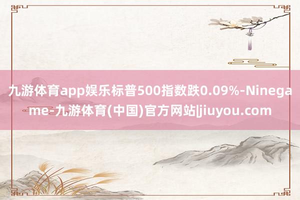 九游体育app娱乐标普500指数跌0.09%-Ninegame-九游体育(中国)官方网站|jiuyou.com
