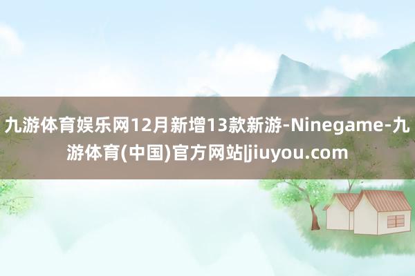 九游体育娱乐网12月新增13款新游-Ninegame-九游体育(中国)官方网站|jiuyou.com