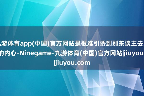九游体育app(中国)官方网站是很难引诱到别东谈主去关心你的内心-Ninegame-九游体育(中国)官方网站|jiuyou.com