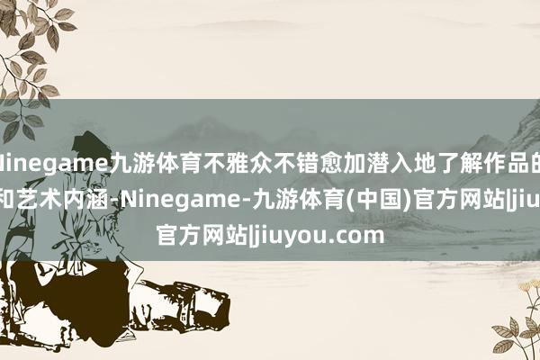 Ninegame九游体育不雅众不错愈加潜入地了解作品的创作经由和艺术内涵-Ninegame-九游体育(中国)官方网站|jiuyou.com