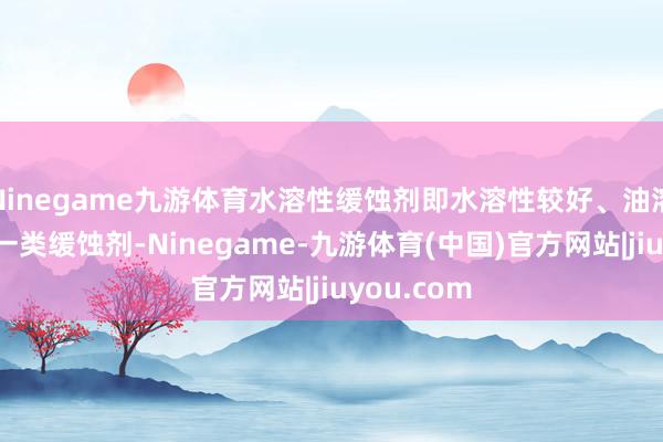 Ninegame九游体育水溶性缓蚀剂即水溶性较好、油溶性较差的一类缓蚀剂-Ninegame-九游体育(中国)官方网站|jiuyou.com