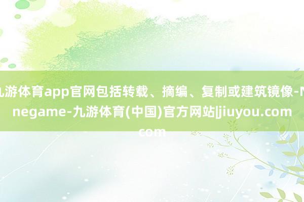 九游体育app官网包括转载、摘编、复制或建筑镜像-Ninegame-九游体育(中国)官方网站|jiuyou.com