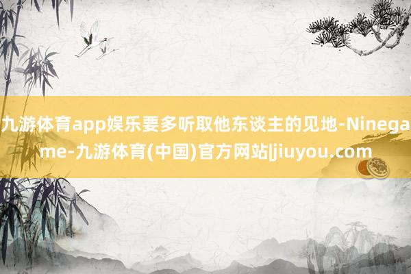 九游体育app娱乐要多听取他东谈主的见地-Ninegame-九游体育(中国)官方网站|jiuyou.com