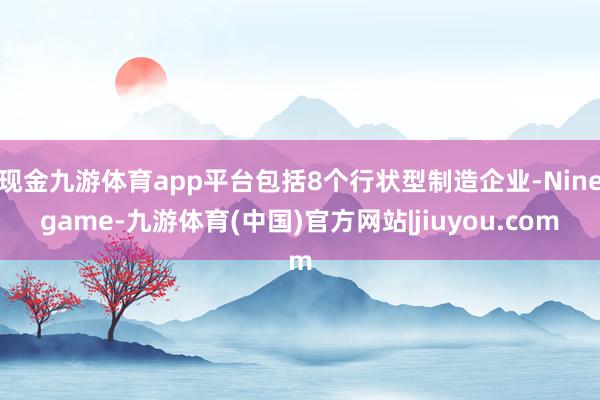 现金九游体育app平台包括8个行状型制造企业-Ninegame-九游体育(中国)官方网站|jiuyou.com