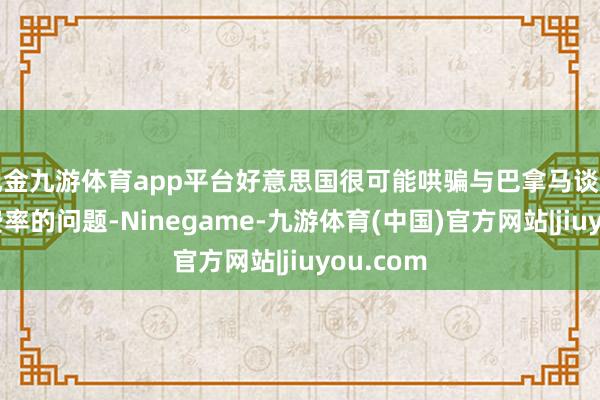 现金九游体育app平台好意思国很可能哄骗与巴拿马谈判过河新费率的问题-Ninegame-九游体育(中国)官方网站|jiuyou.com