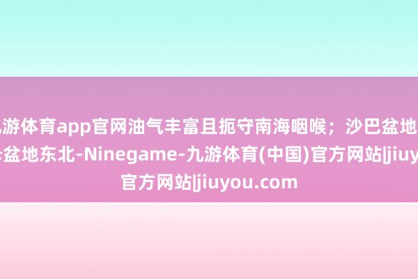 九游体育app官网油气丰富且扼守南海咽喉；沙巴盆地则位于曾母盆地东北-Ninegame-九游体育(中国)官方网站|jiuyou.com