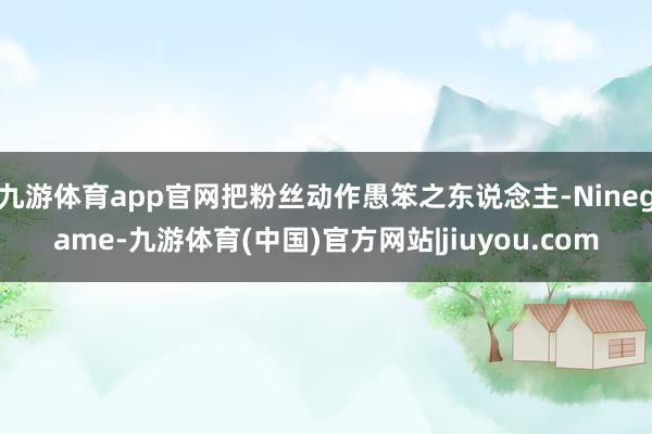 九游体育app官网把粉丝动作愚笨之东说念主-Ninegame-九游体育(中国)官方网站|jiuyou.com