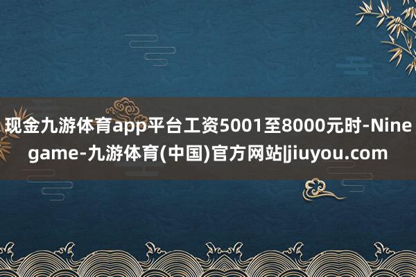 现金九游体育app平台工资5001至8000元时-Ninegame-九游体育(中国)官方网站|jiuyou.com