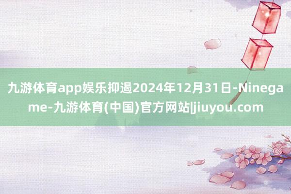 九游体育app娱乐抑遏2024年12月31日-Ninegame-九游体育(中国)官方网站|jiuyou.com
