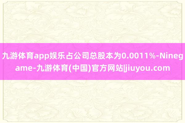 九游体育app娱乐占公司总股本为0.0011%-Ninegame-九游体育(中国)官方网站|jiuyou.com