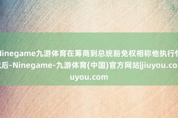 Ninegame九游体育在筹商到总统豁免权相称他执行情况后-Ninegame-九游体育(中国)官方网站|jiuyou.com