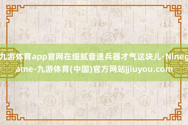 九游体育app官网在细腻音速兵器才气这块儿-Ninegame-九游体育(中国)官方网站|jiuyou.com