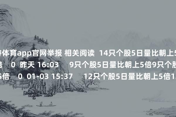 九游体育app官网举报 相关阅读  14只个股5日量比朝上5倍14只个股5日量比朝上5倍    0  昨天 16:03     9只个股5日量比朝上5倍9只个股5日量比朝上5倍    0  01-03 15:37     12只个股5日量比朝上5倍12只个股5日量比朝上5倍    0  01-02 15:47     铁路春运购票日期来了铁路春运购票日期来了    21  2024-12-27 10:37     淘宝公布2024年度十大商品淘宝公布2024年度十大商品    23  2024-12-23 13:45     一财最热      点击关闭-Ninegame-九游体育(中国)官方网站|jiuyou.com