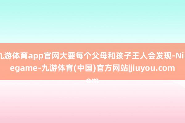 九游体育app官网大要每个父母和孩子王人会发现-Ninegame-九游体育(中国)官方网站|jiuyou.com