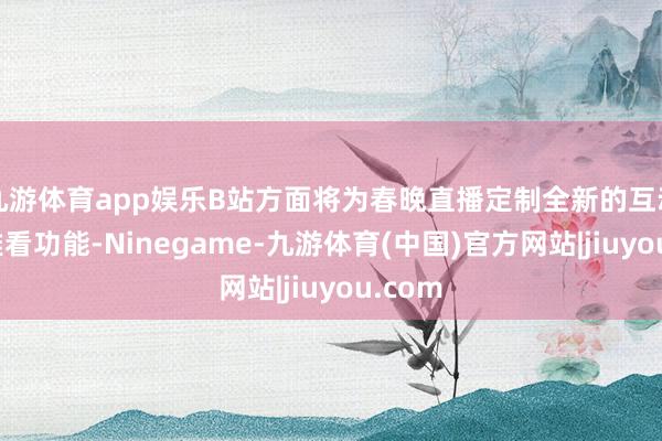 九游体育app娱乐B站方面将为春晚直播定制全新的互动、不雅看功能-Ninegame-九游体育(中国)官方网站|jiuyou.com
