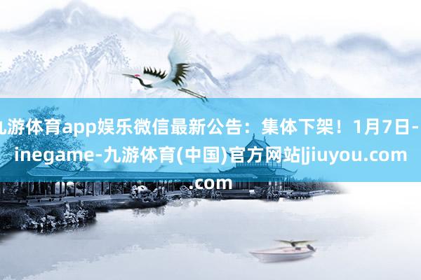 九游体育app娱乐微信最新公告：集体下架！1月7日-Ninegame-九游体育(中国)官方网站|jiuyou.com