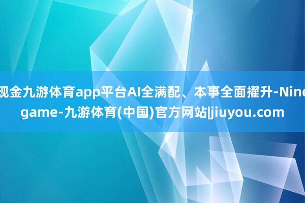 现金九游体育app平台AI全满配、本事全面擢升-Ninegame-九游体育(中国)官方网站|jiuyou.com