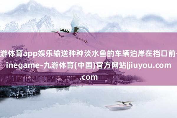 九游体育app娱乐输送种种淡水鱼的车辆泊岸在档口前-Ninegame-九游体育(中国)官方网站|jiuyou.com