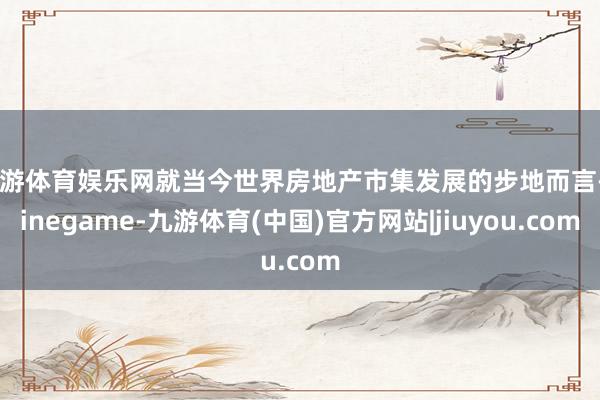 九游体育娱乐网就当今世界房地产市集发展的步地而言-Ninegame-九游体育(中国)官方网站|jiuyou.com
