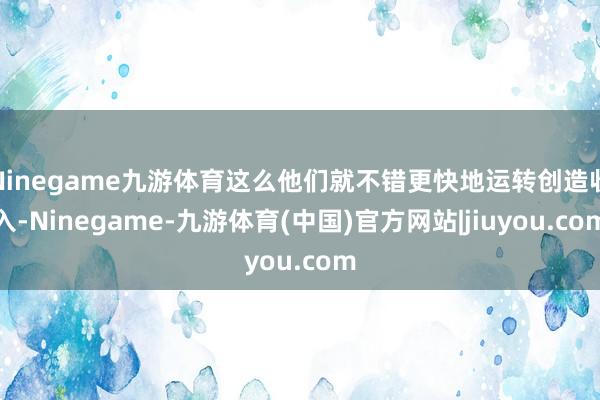 Ninegame九游体育这么他们就不错更快地运转创造收入-Ninegame-九游体育(中国)官方网站|jiuyou.com