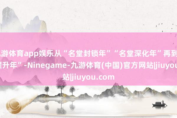 九游体育app娱乐从“名堂封锁年”“名堂深化年”再到“名堂擢升年”-Ninegame-九游体育(中国)官方网站|jiuyou.com
