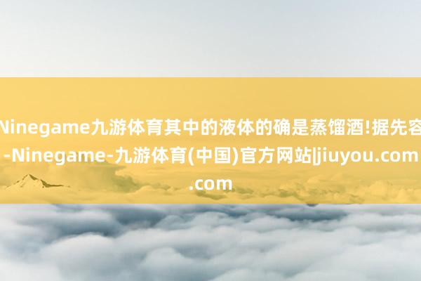 Ninegame九游体育其中的液体的确是蒸馏酒!　　据先容-Ninegame-九游体育(中国)官方网站|jiuyou.com