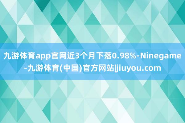 九游体育app官网近3个月下落0.98%-Ninegame-九游体育(中国)官方网站|jiuyou.com