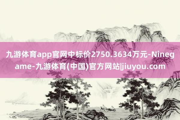 九游体育app官网中标价2750.3634万元-Ninegame-九游体育(中国)官方网站|jiuyou.com