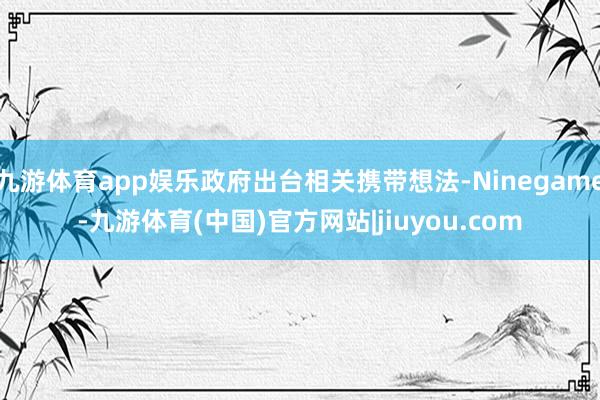 九游体育app娱乐政府出台相关携带想法-Ninegame-九游体育(中国)官方网站|jiuyou.com