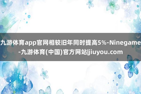 九游体育app官网相较旧年同时提高5%-Ninegame-九游体育(中国)官方网站|jiuyou.com