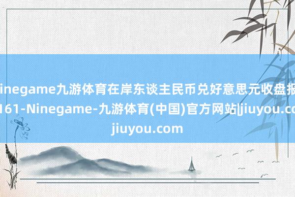 Ninegame九游体育在岸东谈主民币兑好意思元收盘报7.3161-Ninegame-九游体育(中国)官方网站|jiuyou.com