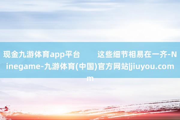 现金九游体育app平台        这些细节相易在一齐-Ninegame-九游体育(中国)官方网站|jiuyou.com