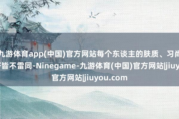 九游体育app(中国)官方网站每个东谈主的肤质、习尚致使偏好皆不雷同-Ninegame-九游体育(中国)官方网站|jiuyou.com
