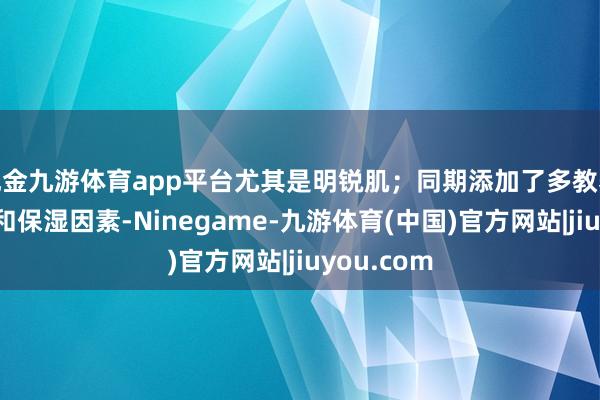 现金九游体育app平台尤其是明锐肌；同期添加了多教养物索要物和保湿因素-Ninegame-九游体育(中国)官方网站|jiuyou.com